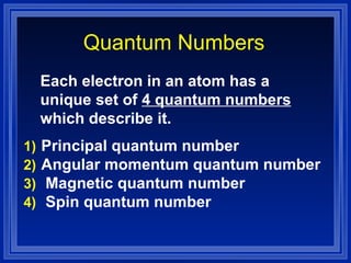 Quantum Numbers Each electron in an atom has a unique set of  4 quantum numbers  which describe it. Principal quantum number Angular momentum quantum number Magnetic quantum number Spin quantum number 