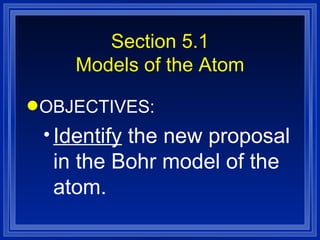 Section 5.1 Models of the Atom OBJECTIVES: Identify  the new proposal in the Bohr model of the atom. 