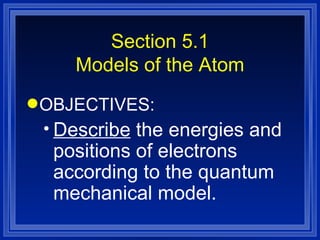 Section 5.1 Models of the Atom OBJECTIVES: Describe  the energies and positions of electrons according to the quantum mechanical model. 
