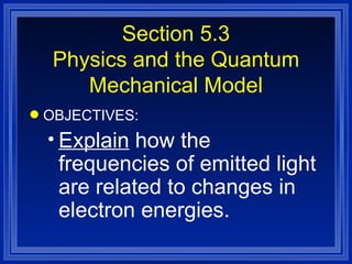 Section 5.3 Physics and the Quantum Mechanical Model OBJECTIVES: Explain  how the frequencies of emitted light are related to changes in electron energies. 
