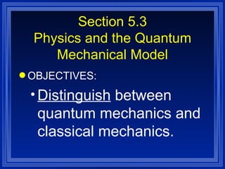 Section 5.3 Physics and the Quantum Mechanical Model OBJECTIVES: Distinguish  between quantum mechanics and classical mechanics. 