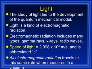 Light The study of light led to the development of the quantum mechanical model. Light is a kind of electromagnetic radiation. Electromagnetic radiation includes many types: gamma rays, x-rays, radio waves…  Speed of light  = 2.998 x 10 8  m/s, and is abbreviated “c” All electromagnetic radiation  travels at this same rate when measured in a vacuum 