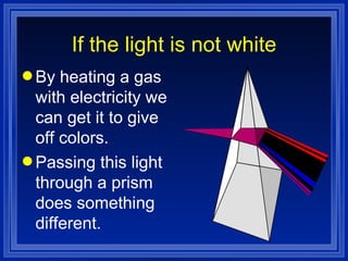 If the light is not white By heating a gas with electricity we can get it to give off colors. Passing this light through a prism does something different. 