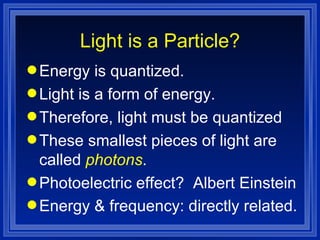 Light is a Particle? Energy is quantized. Light is a form of energy. Therefore, light must be quantized These smallest pieces of light are called  photons . Photoelectric effect?  Albert Einstein Energy & frequency: directly related.   