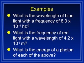 Examples What is the wavelength of blue light with a frequency of 8.3 x 10 15  hz? What is the frequency of red light with a wavelength of 4.2 x 10 -5  m? What is the energy of a photon of each of the above? 