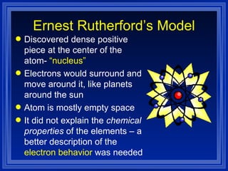 Ernest Rutherford’s Model Discovered dense positive piece at the center of the atom-  “nucleus” Electrons would surround and move around it, like planets around the sun Atom is mostly empty space It did not explain the  chemical properties  of the elements – a better description of the  electron behavior  was needed 