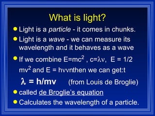 What is light? Light is a  particle  - it comes in chunks. Light is a  wave  - we can measure its wavelength and it behaves as a wave If we combine E=mc 2  , c=  ,  E = 1/2 mv 2  and E = h   then we can get:       = h/mv  (from Louis de Broglie) called  de Broglie’s equation   Calculates the wavelength of a particle.  