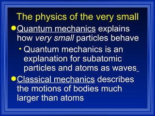 The physics of the very small Quantum mechanics  explains how  very small  particles behave Quantum mechanics is an explanation for subatomic particles and atoms as waves   Classical mechanics  describes the motions of bodies much larger than atoms 