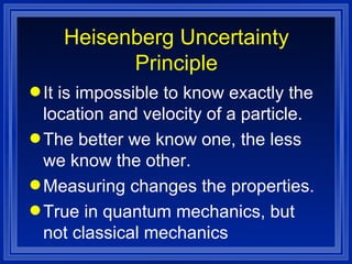 Heisenberg Uncertainty Principle It is impossible to know exactly the location and velocity of a particle. The better we know one, the less we know the other. Measuring changes the properties. True in quantum mechanics, but not classical mechanics 