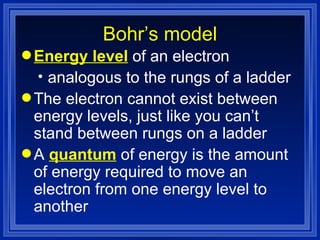 Bohr’s model Energy level  of an electron analogous to the rungs of a ladder The electron cannot exist between energy levels, just like you can’t stand between rungs on a ladder A   quantum  of energy is the amount of energy required to move an electron from one energy level to another 