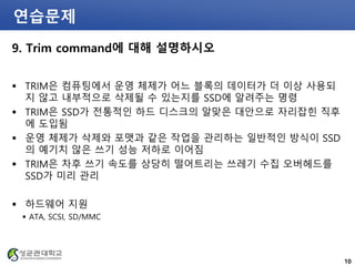 연습문제
9. Trim command에 대해 설명하시오
 TRIM은 컴퓨팅에서 운영 체제가 어느 블록의 데이터가 더 이상 사용되
지 않고 내부적으로 삭제될 수 있는지를 SSD에 알려주는 명령
 TRIM은 SSD가 전통적인 하드 디스크의 알맞은 대안으로 자리잡힌 직후
에 도입됨
 운영 체제가 삭제와 포맷과 같은 작업을 관리하는 일반적인 방식이 SSD
의 예기치 않은 쓰기 성능 저하로 이어짐
 TRIM은 차후 쓰기 속도를 상당히 떨어트리는 쓰레기 수집 오버헤드를
SSD가 미리 관리
 하드웨어 지원
 ATA, SCSI, SD/MMC
10
 
