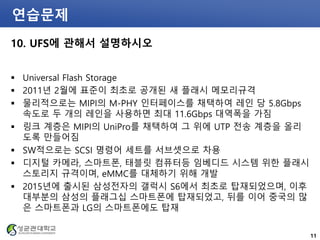 연습문제
10. UFS에 관해서 설명하시오
 Universal Flash Storage
 2011년 2월에 표준이 최초로 공개된 새 플래시 메모리규격
 물리적으로는 MIPI의 M-PHY 인터페이스를 채택하여 레인 당 5.8Gbps
속도로 두 개의 레인을 사용하면 최대 11.6Gbps 대역폭을 가짐
 링크 계층은 MIPI의 UniPro를 채택하여 그 위에 UTP 전송 계층을 올리
도록 만들어짐
 SW적으로는 SCSI 명령어 세트를 서브셋으로 차용
 디지털 카메라, 스마트폰, 태블릿 컴퓨터등 임베디드 시스템 위한 플래시
스토리지 규격이며, eMMC를 대체하기 위해 개발
 2015년에 출시된 삼성전자의 갤럭시 S6에서 최초로 탑재되었으며, 이후
대부분의 삼성의 플래그십 스마트폰에 탑재되었고, 뒤를 이어 중국의 많
은 스마트폰과 LG의 스마트폰에도 탑재
11
 