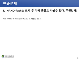 연습문제
1. NAND flash는 크게 두 가지 종류로 나뉠수 있다. 무엇인가?
Pure NAND 와 Managed NAND 로 나뉠수 있다.
2
 