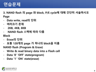 연습문제
3. NAND flash 의 page 와 block, P/E cycle에 대해 간단히 서술하시오
Page
- Data write, read의 단위
- 여러크기 존재
- 2KB, 4KB, 8KB
- NAND flash 스펙에 따라 다름
Block
- Erase의 단위
- 보통 128개의 page 가 하나의 block을 이룸
NAND flash (Program & Erase)
- Write & read binary data into a Flash cell
- Data ‘0’ ‘OFF’ state(program)
- Data ‘1’ ‘ON’ state(erase)
4
 