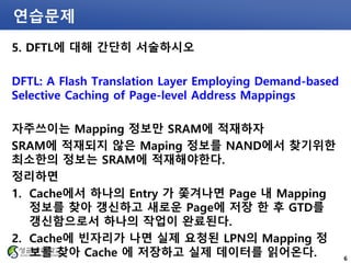 연습문제
5. DFTL에 대해 간단히 서술하시오
DFTL: A Flash Translation Layer Employing Demand-based
Selective Caching of Page-level Address Mappings
자주쓰이는 Mapping 정보만 SRAM에 적재하자
SRAM에 적재되지 않은 Maping 정보를 NAND에서 찾기위한
최소한의 정보는 SRAM에 적재해야한다.
정리하면
1. Cache에서 하나의 Entry 가 쫓겨나면 Page 내 Mapping
정보를 찾아 갱신하고 새로운 Page에 저장 한 후 GTD를
갱신함으로서 하나의 작업이 완료된다.
2. Cache에 빈자리가 나면 실제 요청된 LPN의 Mapping 정
보를 찾아 Cache 에 저장하고 실제 데이터를 읽어온다. 6
 