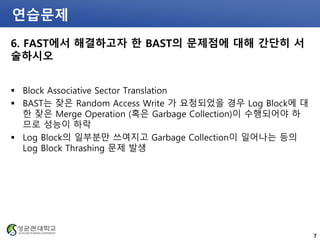 연습문제
6. FAST에서 해결하고자 한 BAST의 문제점에 대해 간단히 서
술하시오
 Block Associative Sector Translation
 BAST는 잦은 Random Access Write 가 요청되었을 경우 Log Block에 대
한 잦은 Merge Operation (혹은 Garbage Collection)이 수행되어야 하
므로 성능이 하락
 Log Block의 일부분만 쓰여지고 Garbage Collection이 일어나는 등의
Log Block Thrashing 문제 발생
7
 