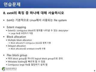 연습문제
8. ext4의 특징 중 하나에 대해 서술하시오
 Ext4는 기본적으로 Linux에서 사용되는 file system
 Extent mapping
 Extent는 contiguous block의 범위를 나타낼 수 있는 descriptor
 Large file을 표현하기 적합
 Block allocation
 Multiple block allocation
 Block allocatio시 contiguous block을 함꼐 수행
 Delayed allocation
 Block allocation을 writeback time에 수행
 Flex block group
 여러 block group을 하나의 logical block group으로 관리
 Metadata loading을 빠르게 할 수 있음
 Contiguous large file을 할당하기 쉽게 함
9
 