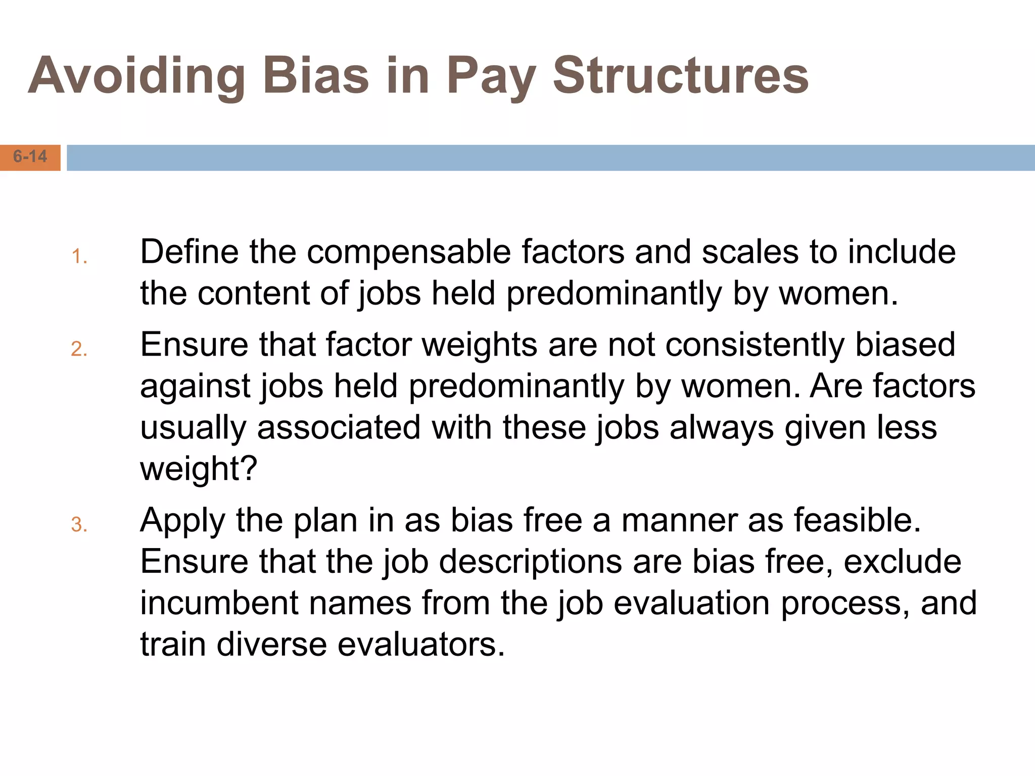 Avoiding Bias in Pay Structures
6-14
1. Define the compensable factors and scales to include
the content of jobs held predominantly by women.
2. Ensure that factor weights are not consistently biased
against jobs held predominantly by women. Are factors
usually associated with these jobs always given less
weight?
3. Apply the plan in as bias free a manner as feasible.
Ensure that the job descriptions are bias free, exclude
incumbent names from the job evaluation process, and
train diverse evaluators.
 