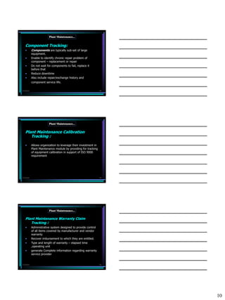 Plant Maintenance...


   Component Tracking:
   •       Components are typically sub-set of large
           equipment.
   •       Enable to identify chronic repair problem of
           component – replacement or repair
   •       Do not wait for components to fail, replace it
           before that
   •       Reduce downtime
   •       Also include repair/exchange history and
           component service life.

7/3/2010                                                         28




                         Plant Maintenance...

   Plant Maintenance Calibration
      Tracking :

   •       Allows organization to leverage their investment in
           Plant Maintenance module by providing for tracking
           of equipment calibration in support of ISO 9000
           requirement




7/3/2010                                                         29




                         Plant Maintenance...

   Plant Maintenance Warranty Claim
      Tracking :
   •       Administrative system designed to provide control
           of all items covered by manufacturer and vendor
           warranty
   •       Recover imbursement to which they are entitled.
   •       Type and length of warranty – elapsed time
           ,operating unit
   •       generate Complete information regarding warranty
           service provider


7/3/2010                                                         30




                                                                      10
 