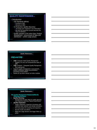 QUALITY MAINTENANCE...
   • Introduction
           – ISO Standards defines:
               • Functions of QM
               • Elements of QMS
           – In Production, Quality Assurance
               • No longer just “Inspection” and “Elimination”
               • But also the production process becomes the
                 focus of attention.
           – Quality spreads to the entire loop: Product
             development – procurement of sales and
             distribution – (entire usage phase)
7/3/2010                                                           31




                         Quality Maintenance...

   CAQ and CIQ:
   •        CAQ : Computer Aided Quality Management
           –   Isolated, cnt carry out comprehensive tasks of
               QMS
   •        CIQ: Computer – Integrated Quality Management
           – More appropriate
   •        Supports quality management in procurement,
            product verification, quality documentation,
            processing of the problem
   •        Module do not direct interact wit other modules

7/3/2010                                                           32




                         Quality Maintenance...

   The quality Management Module fulfills the
       following functions:
   •   Quality Planning :
           –   Management for basic data for quality planning
               and Inspection planning, Material Specification
   •        Quality Inspection:
           –   Trigger inspections, Inspection processing with
               inspection plan selection and sample calculation,
           –   Print shop papers for sampling and inspection.
           –   Records results and defects
           –   Makes the usage decision and trigger follow up
               action
7/3/2010                                                           33




                                                                        11
 