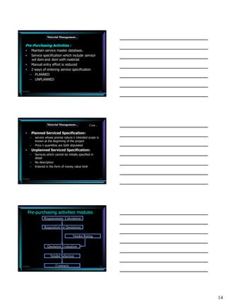 Material Management...

   Pre-Purchasing Activities :
   •  Maintain service master database.
   •  Service specification which include service
      wit item and item with material.
   • Manual entry effort is reduced
   • 2 ways of entering service specification
     – PLANNED
     – UNPLANNED


7/3/2010                                                            40




                        Material Management...            Cont...

   •       Planned Serviced Specification:
           –   service whose precise nature n intended scope is
               known at the beginning of the project
           –   Price n quantities are both stipulated
   •       Unplanned Serviced Specification:
           –   Services which cannot be initially specified in
               detail
           –   No description
           –   Entered in the form of money value limit



7/3/2010                                                            41




       Pre-purchasing activities modules
                      Requirements Calculation

                      Requisition for Quotations

                                             Vendor Rating

                        Quotation Evaluation

                           Vendor Selection

7/3/2010                       Contracts                            42




                                                                         14
 