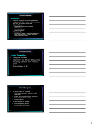 Material Management...

   Purchasing :
   •           Important component of Material Management.
   •           Integrated with other modules and communicates
               with them for constant flow of data
   •           Support all phase:
           –     Material planning and control, purchasing,
           –     goods receiving
           –     Inventory management
           –     Invoice management
   •           Follows task like
           –     Procurement of material, n service ,determine source of
                 supply , planning n control of material, monitoring
                 delivery n payment of vendors

7/3/2010                                                                   43




                            Material Management...


   Vendor Evaluation:
   •           Integrated into MM
   •           Information like delivery dates ,prices
               n quantity are taken from purchase
               order
   •           Also used data of QM



7/3/2010                                                                   44




                            Material Management...

   •           In procurement of material:
           –     Select suppler according to existing supply
                 relationship
           –     Provide with proper information on prices n
                 terms of payment and delivery
           –     Evaluate vendors
   •           In procurement of service:
           –     Check reliability of vendors
           –     Check vendors performance



7/3/2010                                                                   45




                                                                                15
 