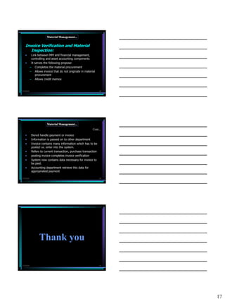 Material Management...


   Invoice Verification and Material
      Inspection:
   •        Link between MM and financial management,
            controlling and asset accounting components
   •        It serves the following propose:
           – Completes the material procurement
           – Allows invoice that do not originate in material
                procurement
           – Allows credit memos


7/3/2010                                                          49




                        Material Management...
                                                           Cont...

   •        Donot handle payment or invoice
   •        Information is passed on to other department
   •        Invoice contains many information which has to be
            posted i.e. enter into the system.
   •        Refers to current transaction, purchase transaction
   •        posting invoice completes invoice verification
   •        System now contains data necessary for invoice to
            be paid.
   •        Accounting department retrieve this data for
            appropriated payment

7/3/2010                                                          50




                  Thank you

7/3/2010                                                          51




                                                                       17
 