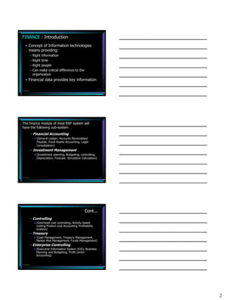 FINANCE : Introduction
   • Concept of Information technologies
     means providing:
           – Right information
           – Right time
           – Right people
           – Can make critical difference to the
             organization
   • Financial data provides key information

7/3/2010                                                         4




The finance module of most ERP system will
have the following sub-system
           – Financial Accounting
              • (General Ledger, Accounts Receivables/
                Payable, Fixed Assets Accounting, Legal
                consolidation)
           – Investment Management
              • (Investment planning, Budgeting, controlling,
                Depreciation, Forecast Simulation Calculation)




7/3/2010                                                         5




                                                     Cont...
           – Controlling
             • (Overhead cost controlling, Activity based
               costing Product cost Accounting Profitability
               analysis)
           – Treasury
             • (Cash Management, Treasury Management,
               Market Risk Management, Funds Management)
           – Enterprise Controlling
             • (Executive Information System (EIS), Business
               Planning and Budgeting, Profit centre
               Accounting)


7/3/2010                                                         6




                                                                     2
 