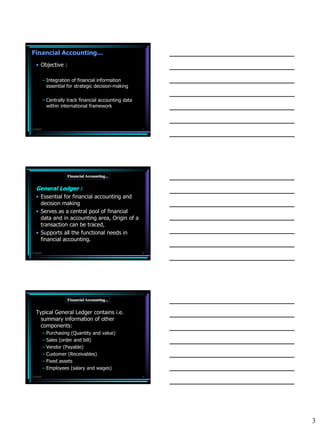 Financial Accounting...
   • Objective :

           – Integration of financial information
             essential for strategic decision-making

           – Centrally track financial accounting data
             within international framework



7/3/2010                                                 7




                      Financial Accounting...


   General Ledger :
   • Essential for financial accounting and
     decision making
   • Serves as a central pool of financial
     data and in accounting area, Origin of a
     transaction can be traced,
   • Supports all the functional needs in
     financial accounting.

7/3/2010                                                 8




                      Financial Accounting...


   Typical General Ledger contains i.e.
     summary information of other
     components:
           – Purchasing (Quantity and value)
           – Sales (order and bill)
           – Vendor (Payable)
           – Customer (Receivables)
           – Fixed assets
           – Employees (salary and wages)
7/3/2010                                                 9




                                                             3
 