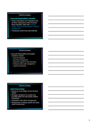 Financial Accounting...


   Accounts Receivables/ Payable:
   • These subsystems are integrated with
     all other subsystems where financial
     data originates: both with General
     Ledger ,Sales and Distribution, Material
     Management.
   • Transaction performed automatically


7/3/2010                                            10




                      Financial Accounting...


   • Accounts Receivable and Payable
     functions include:
           – Internet integration
           – Document management
           – Important support for EDI processing
           – Enterprise-wide credit management
           – payment automation



7/3/2010                                            11




                      Financial Accounting...

   Asset Accounting:
   • Serves as a sub ledger to the General
     Ledger
   • Manages company’s fix assets and
     provides detail info abt assets related
     transaction.
   • Integration with plant management
   • Management of leased assets and lease
     under construction
7/3/2010                                            12




                                                         4
 