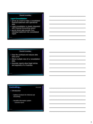 Financial Accounting...

   Legal Consolidation:
   • serves as a tool to make a consolidated
     financial statement with operational
     data
   • Legal consolidation is closely integrated
     with Financial Accounting system
   • permit direct data transfer from
     individual statement into consolidated
     report

7/3/2010                                                     13




                      Financial Accounting...


   • Ease the workload and reduces data
     entry error
   • Allows multiple view of ur consolidation
     data.
   • Generate reports about legal entries
     and segments of ur business.



7/3/2010                                                     14




Controlling...                                     FINANCE

   • Introduction

           – Gathers functions for Internal cost
             accounting

           – Versatile information system
             • Generate reports




7/3/2010                                                     15




                                                                  5
 