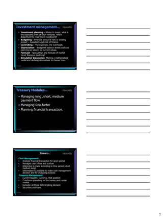 Investment management...                             FINANCE

   • Investment planning – Where to invest, what is
     the expected profit of each ventures. Which
     department to need more investment?
   • Budgeting – Financial layout of new or existing
     project – Availability and cost of finance
   • Controlling – The expenses, the overheads
   • Depreciation - Budgeted balance sheets and cost
     planning are always on current values.
   • Forecast – Speculation and forecast of market
     trend. Rising or declining?
   • Simulation Calculation: Making a mathematical
     model and deriving alternatives to choose from.

7/3/2010                                                         19




Treasury Modules...                                  FINANCE


   • Managing long ,short, medium
     payment flow
   • Managing Risk factor
   • Planning financial transaction.




7/3/2010                                                         20




                             Treasury...             FINANCE

   Cash Management:
   •       Analysis financial transaction for given period
   •       Manages cash inflow and outflow
   •       Distinction is made according to time period (short
           medium long)
   •       Information is available to make cash management
           decision and for analyzing purpose.
   Treasury Management:
   •       Current liquidity, Currency, Risk position
   •       Conditions prevailing on the money and capital
           market
   •       Consider all those before taking decision
   •       Securities and loans

7/3/2010                                                         21




                                                                      7
 