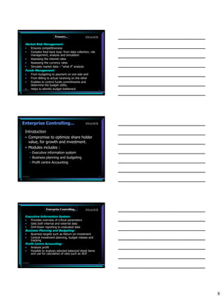Treasury...              FINANCE

   Market Risk Management:
   •       Ensures competitiveness
   •       Complex feed back loop: from data collection, risk
           management, analysis and simulation
   •       Assessing the interest rates
   •       Assessing the currency rates
   •       Simulate market data – “what if” analysis
   Funds Management:
   •       From budgeting to payment on one side and
   •       From Billing to actual receiving on the other
   •       Enables to control funds commitments and
           determine the budget utility.
   •
7/3/2010
           Helps to identify budget bottleneck                  22




Enterprise Controlling...                             FINANCE

   Introduction
   • Compromise to optimize share holder
     value, for growth and investment.
   • Modules includes :
           – Executive information system
           – Business planning and budgeting
           – Profit centre Accounting



7/3/2010                                                        23




                      Enterprise Controlling...       FINANCE

   Executive Information System:
   •       Provides overview of critical parameters
   •       Gets both internal and external data
   •       Drill-Down reporting to evaluated data
   Business Planning and Budgeting:
   •       Business targets such as Return on investment
   •       Central investment planning, budget release and
           tracking
   Profit Centre Accounting:
   •       Analysis profit
   •       Possible to analysis selected balanced sheet items
           and use for calculation of ratio such as ROI


7/3/2010                                                        24




                                                                     8
 