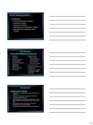 PLANT MAINTENANCE ...
     • Introduction
           – Preventive Maintenance control
           – Equipment Tracking
           – Component Tracking
           – Plant Maintenance Calibration Tracking
           – Plant Maintenance Warranty Claims
             Tracking



7/3/2010                                                             25




                          Plant Maintenance...

  Preventive Maintenance Control:
 •         Planning                   • Keeping track of
 •         Scheduling                     – Hours of usage
                                            Production produced
 •         Control of facilities
                                          – Consumables (fuel)
           and equipment
                                          – Days in operation
 •         Equipment lubrication          – Life of each component
 •         Component                  • Lower repair cost
           replacement
                                      • Avoiding downtime, m/c
 •         Safety inspection            breakage etc.
 •         Monitoring                 • Improve m/c reliability
                                        whc leads to higher
                                        production
7/3/2010                                                             26




                          Plant Maintenance...

     Equipment tracking:
     •      Equipment is an asset to be used, monitored and
            protected
     •      History of equipment: acquisition to write off
     •      Operational dependencies
     •      (special features, imported spare parts, their cost
            and expected life ,Guarantee period, Next service
            due)
     •      Information (model and serial no) for each
            equipment to be made available.
     •      Provide detail information to technical specialist.


7/3/2010                                                             27




                                                                          9
 