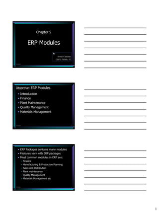 Chapter 5


                ERP Modules
                                       By
                                             Sonali Chauhan
                                            UDIT, TYBSc. IT

7/3/2010                                                      1




Objective: ERP Modules
   • Introduction
   • Finance
   • Plant Maintenance
   • Quality Management
   • Materials Management



7/3/2010                                                      2




   • ERP Packages contains many modules
   • Features vary with ERP packages
   • Most common modules in ERP are:
           – Finance
           – Manufacturing & Production Planning
           – Sales and Distribution
           – Plant maintenance
           – Quality Management
           – Materials Management etc


7/3/2010                                                      3




                                                                  1
 