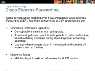 Presentation_ID 57© 2008 Cisco Systems, Inc. All rights reserved. Cisco Confidential
Layer 3 Switching
Cisco Express Forwarding
Cisco devices which support Layer 3 switching utilize Cisco Express
Forwarding (CEF). Two main components of CEF operation are the:
 Forwarding Information Base (FIB)
 Conceptually it is similar to a routing table.
 A networking device uses this lookup table to make destination-
based switching decisions during Cisco Express Forwarding
operation.
 Updated when changes occur in the network and contains all
routes known at the time.
 Adjacency Tables
 Maintain layer 2 next-hop addresses for all FIB entries.
 