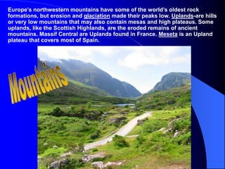 Europe’s northwestern mountains have some of the world’s oldest rock
formations, but erosion and glaciation made their peaks low. Uplands-are hills
or very low mountains that may also contain mesas and high plateaus. Some
uplands, like the Scottish Highlands, are the eroded remains of ancient
mountains. Massif Central are Uplands found in France. Meseta is an Upland
plateau that covers most of Spain.
 