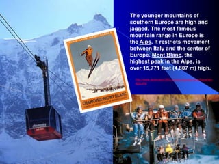 The younger mountains of
southern Europe are high and
jagged. The most famous
mountain range in Europe is
the Alps. It restricts movement
between Italy and the center of
Europe. Mont Blanc, the
highest peak in the Alps, is
over 15,771 feet (4,807 m) high.
http://www.destination360.com/europe/germany/bavarian-
alps.php
 