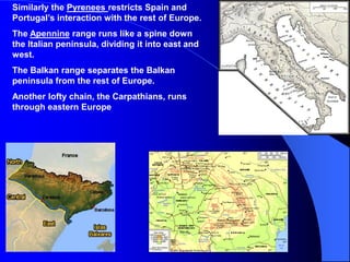 Similarly the Pyrenees restricts Spain and
Portugal’s interaction with the rest of Europe.
The Apennine range runs like a spine down
the Italian peninsula, dividing it into east and
west.
The Balkan range separates the Balkan
peninsula from the rest of Europe.
Another lofty chain, the Carpathians, runs
through eastern Europe.
 