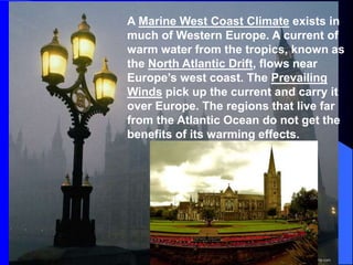 A Marine West Coast Climate exists in
much of Western Europe. A current of
warm water from the tropics, known as
the North Atlantic Drift, flows near
Europe’s west coast. The Prevailing
Winds pick up the current and carry it
over Europe. The regions that live far
from the Atlantic Ocean do not get the
benefits of its warming effects.
 