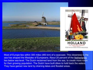 Most of Europe lies within 300 miles (483 km) of a seacoast. This closeness to the
sea has shaped the lifestyles of Europeans. About 25 percent of the Netherlands
lies below sea level. The Dutch reclaimed land from the sea, to create more room
for their growing population. The Dutch have built dikes to hold back the waters.
They have gained new land by draining lakes and flooded areas.
 