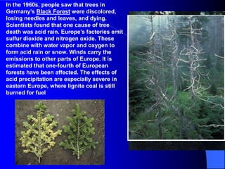 In the 1960s, people saw that trees in
Germany’s Black Forest were discolored,
losing needles and leaves, and dying.
Scientists found that one cause of tree
death was acid rain. Europe’s factories emit
sulfur dioxide and nitrogen oxide. These
combine with water vapor and oxygen to
form acid rain or snow. Winds carry the
emissions to other parts of Europe. It is
estimated that one-fourth of European
forests have been affected. The effects of
acid precipitation are especially severe in
eastern Europe, where lignite coal is still
burned for fuel
 