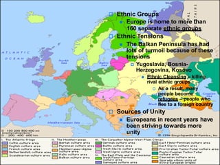  Ethnic Groups
 Europe is home to more than
160 separate ethnic groups
 Ethnic Tensions
 The Balkan Peninsula has had
lots of turmoil because of these
tensions
 Yugoslavia, Bosnia-
Herzegovina, Kosovo
 Ethnic Cleansing – killing
rival ethnic groups
 As a result, many
people become
refugees – people who
flee to a foreign country
 Sources of Unity
 Europeans in recent years have
been striving towards more
unity
 