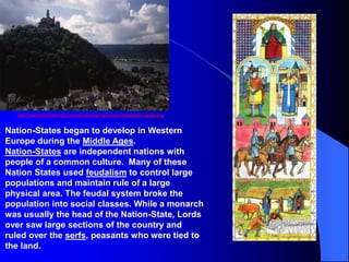 Nation-States began to develop in Western
Europe during the Middle Ages.
Nation-States are independent nations with
people of a common culture. Many of these
Nation States used feudalism to control large
populations and maintain rule of a large
physical area. The feudal system broke the
population into social classes. While a monarch
was usually the head of the Nation-State, Lords
over saw large sections of the country and
ruled over the serfs, peasants who were tied to
the land.
http://www.destination360.com/europe/germany/neuschwanstein-castle.php
 