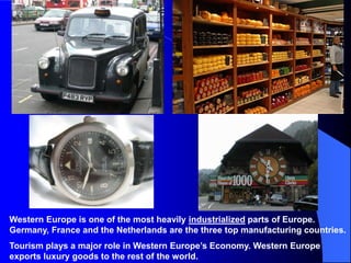 Western Europe is one of the most heavily industrialized parts of Europe.
Germany, France and the Netherlands are the three top manufacturing countries.
Tourism plays a major role in Western Europe’s Economy. Western Europe
exports luxury goods to the rest of the world.
 