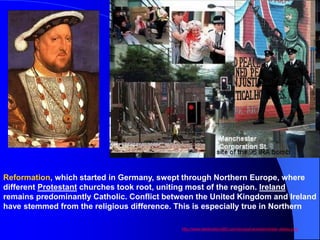 Reformation, which started in Germany, swept through Northern Europe, where
different Protestant churches took root, uniting most of the region. Ireland
remains predominantly Catholic. Conflict between the United Kingdom and Ireland
have stemmed from the religious difference. This is especially true in Northern
Ireland.
http://www.destination360.com/europe/uk/westminster-abbey.php
 