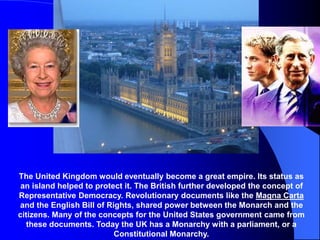 The United Kingdom would eventually become a great empire. Its status as
an island helped to protect it. The British further developed the concept of
Representative Democracy. Revolutionary documents like the Magna Carta
and the English Bill of Rights, shared power between the Monarch and the
citizens. Many of the concepts for the United States government came from
these documents. Today the UK has a Monarchy with a parliament, or a
Constitutional Monarchy.
 