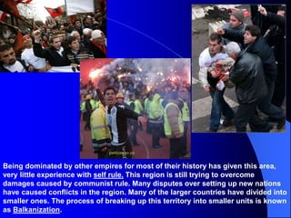 Being dominated by other empires for most of their history has given this area,
very little experience with self rule. This region is still trying to overcome
damages caused by communist rule. Many disputes over setting up new nations
have caused conflicts in the region. Many of the larger countries have divided into
smaller ones. The process of breaking up this territory into smaller units is known
as Balkanization.
 