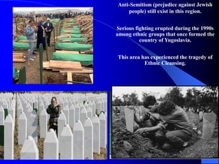 Anti-Semitism (prejudice against Jewish
people) still exist in this region.
Serious fighting erupted during the 1990s
among ethnic groups that once formed the
country of Yugoslavia.
This area has experienced the tragedy of
Ethnic Cleansing.
 