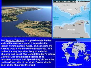 The Strait of Gibraltar is approximately 5 miles
wide at its narrowest point. It separates the
Iberian Peninsula from Africa, and connects the
Atlantic Ocean and the Mediterranean Sea. This
makes it a very important body of water for
shipping and travel. The United Kingdom’s colony
Gibraltar was established because of its
important location. The Spanish city of Ceuta lies
on the African side of the strait. Ferries shuttle
back and forth across the strait.
 